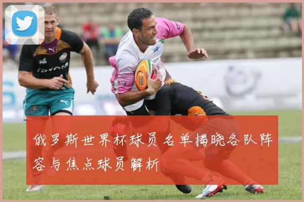 俄罗斯世界杯球员名单揭晓各队阵容与焦点球员解析