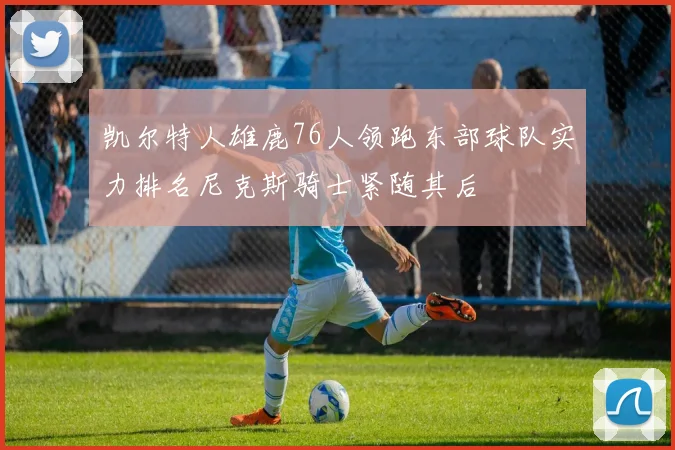 凯尔特人雄鹿76人领跑东部球队实力排名尼克斯骑士紧随其后