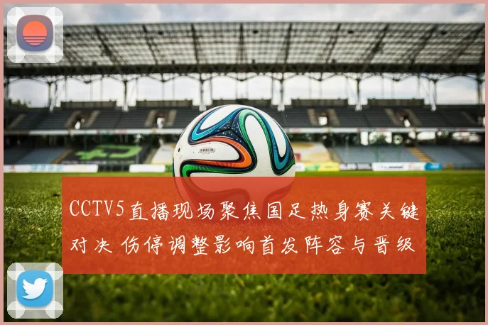 CCTV5直播现场聚焦国足热身赛关键对决 伤停调整影响首发阵容与晋级前景