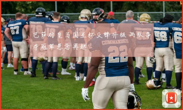 巴萨对皇马国王杯交锋升级 两队争夺冠军悬念再起