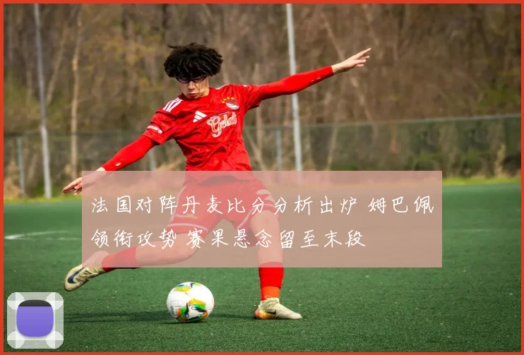 法国对阵丹麦比分分析出炉 姆巴佩领衔攻势 赛果悬念留至末段