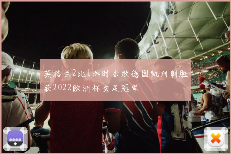 英格兰2比1加时击败德国凯利制胜获2022欧洲杯女足冠军