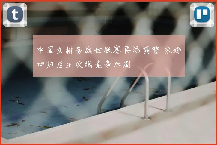 中国女排备战世联赛再添调整 朱婷回归后主攻线竞争加剧