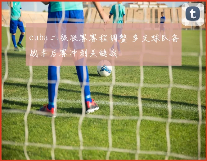 cuba二级联赛赛程调整 多支球队备战季后赛冲刺关键战