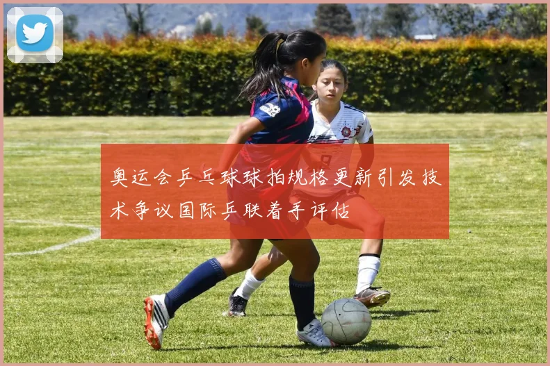 奥运会乒乓球球拍规格更新引发技术争议国际乒联着手评估