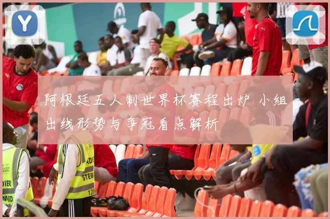 阿根廷五人制世界杯赛程出炉 小组出线形势与争冠看点解析