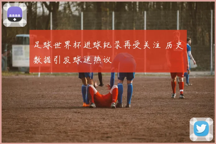 足球世界杯进球纪录再受关注 历史数据引发球迷热议