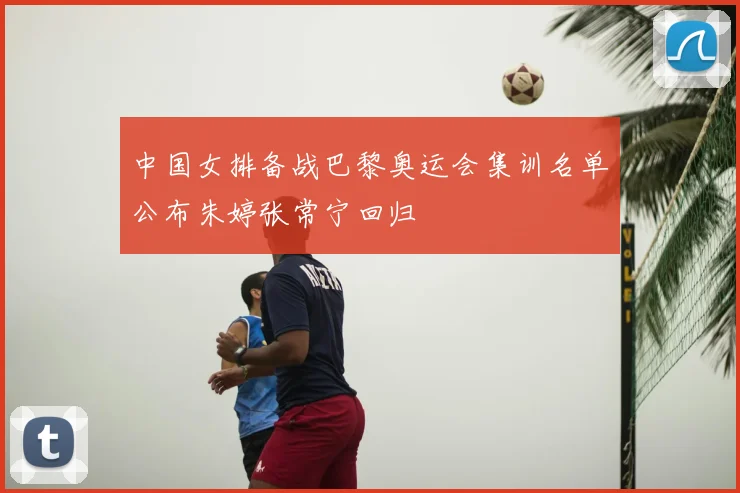 中国女排备战巴黎奥运会集训名单公布朱婷张常宁回归